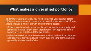 What makes a diversified portfolio?
To diversify your portfolio, you need to spread your capital across
different asset classes to reduce your overall investment risk. These
should include a mix of growth and defensive assets:
• Growth assets include investments such as shares or property and
generally provide longer term capital gains, but typically have a
higher level of risk than defensive assets.
• Defensive assets include investments such as cash or fixed interest
and generally provide a lower return over the long term, but also
generally a lower level of risk.
 
