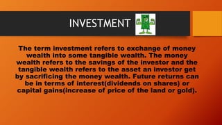 INVESTMENT
The term investment refers to exchange of money
wealth into some tangible wealth. The money
wealth refers to the savings of the investor and the
tangible wealth refers to the asset an investor get
by sacrificing the money wealth. Future returns can
be in terms of interest(dividends on shares) or
capital gains(increase of price of the land or gold).
 