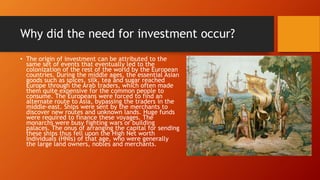 Why did the need for investment occur?
• The origin of investment can be attributed to the
same set of events that eventually led to the
colonization of the rest of the world by the European
countries. During the middle ages, the essential Asian
goods such as spices, silk, tea and sugar reached
Europe through the Arab traders, which often made
them quite expensive for the common people to
consume. The Europeans were forced to find an
alternate route to Asia, bypassing the traders in the
middle-east. Ships were sent by the merchants to
discover new routes and unknown lands. Huge funds
were required to finance these voyages. The
monarchs were busy fighting wars or building
palaces. The onus of arranging the capital for sending
these ships thus fell upon the High Net worth
Individuals (HNIs) of that age, who were generally
the large land owners, nobles and merchants.
 