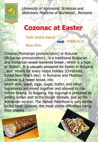 University of Agronomic Scriences and
Veterinary Medicine of Bucharest , Romania
Cozonac at Easter
Trofin Andrei Gabriel
IMAPA 8111
Banu Silviu
Cozonac(Romanian pronunciation) or Kozunar
(Bulgarian pronunciation) , is a traditional Bulgarian
and Romanian sweet leavened bread , which is a type
of Stollen . It is ussually prepared for Easter in Bulgaria
, and mostly for every major holiday (Christmas,
Easter,New Year’s day) in Romania and Moldova.
Cozonac is a sweet bread, into
which milk, yeast, eggs, sugar, butter, and other
ingredients are mixed together and allowed to rise
before baking. In Bulgaria, the kozunak is prepared by
adding lemon zest to the dough mixture, just as the
Romanian version. The Italian Panettone is very similar
to the basic cozonac, the most visible difference being
their shapes.
 