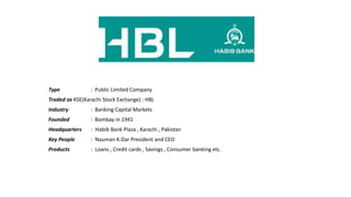 Type : Public Limited Company
Traded as KSE(Karachi Stock Exchange) : HBL
Industry : Banking Capital Markets
Founded : Bombay in 1941
Headquarters : Habib Bank Plaza , Karachi , Pakistan
Key People : Nauman K.Dar President and CEO
Products : Loans , Credit cards , Savings , Consumer banking etc.
 