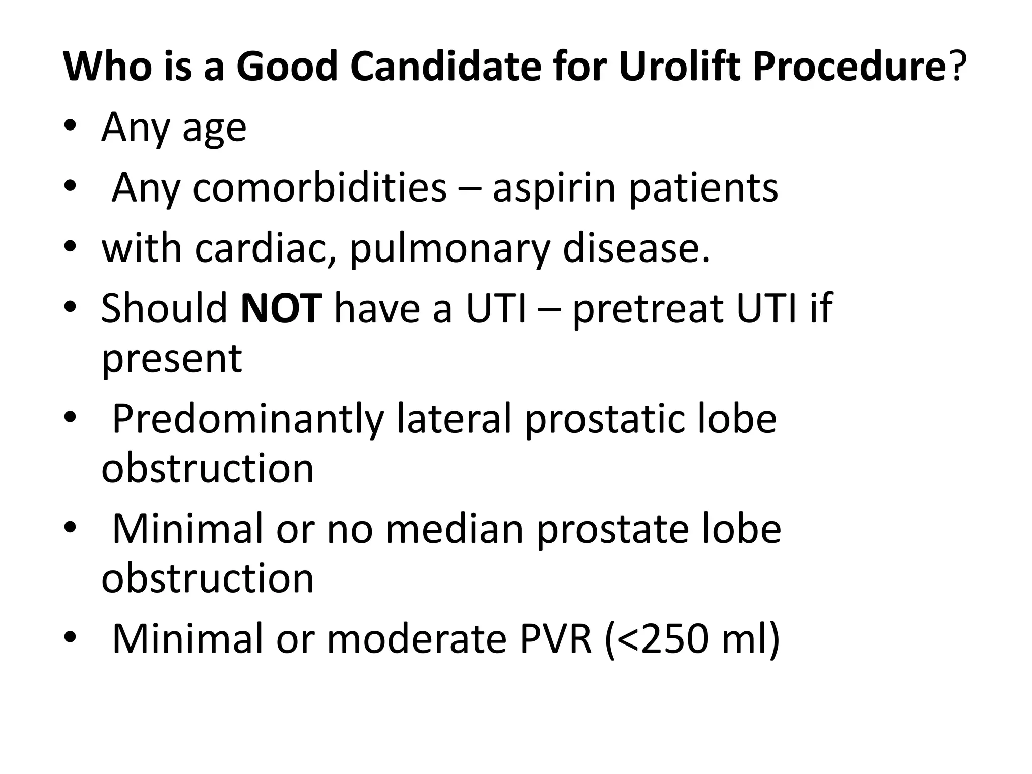 Who is a Good Candidate for Urolift Procedure?
• Any age
• Any comorbidities – aspirin patients
• with cardiac, pulmonary disease.
• Should NOT have a UTI – pretreat UTI if
present
• Predominantly lateral prostatic lobe
obstruction
• Minimal or no median prostate lobe
obstruction
• Minimal or moderate PVR (<250 ml)
 