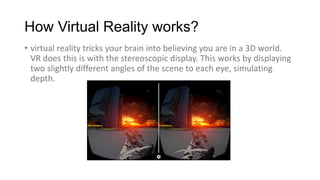 How Virtual Reality works?
• virtual reality tricks your brain into believing you are in a 3D world.
VR does this is with ...