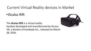 Current Virtual Reality devices in Market
•Oculus Rift
The Oculus Rift is a virtual reality
headset developed and manufact...