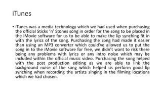 iTunes
• iTunes was a media technology which we had used when purchasing
the official Sticks ‘n’ Stones song in order for the song to be placed in
the iMovie software for us to be able to make the lip synching fit in
with the lyrics of the song. Purchasing the song had made it easier
than using an MP3 converter which could’ve allowed us to put the
song in to the iMovie software for free, we didn’t want to risk there
being any problems with lyrics or any intro noise which may be
included within the official music video. Purchasing the song helped
with the post production editing as we are able to link the
background noise of the song which helped us perform good lip
synching when recording the artists singing in the filming locations
which we had chosen.
 
