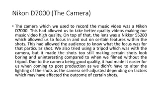 Nikon D7000 (The Camera)
• The camera which we used to record the music video was a Nikon
D7000. This had allowed us to take better quality videos making our
music video high quality. On top of that, the lens was a Nikkor 55200
which allowed us to focus in and out on certain features within the
shots. This had allowed the audience to know what the focus was for
that particular shot. We also tried using a tripod which was with the
camera, but it made the shots too still making certain shots look
boring and uninteresting compared to when we filmed without the
tripod. Due to the camera being good quality, it had made it easier for
us when coming to post production as we didn’t have to alter the
lighting of the shots as the camera self-adjusted depending on factors
which may have affected the outcome of certain shots.
 