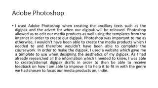 Adobe Photoshop
• I used Adobe Photoshop when creating the ancillary texts such as the
digipak and the advert for when our digipak will be released. Photoshop
allowed us to edit our media products as well using the templates from the
internet in order to create our digipak. Photoshop was important to me as
otherwise, I wouldn’t have been able to create the media products which I
needed to and therefore wouldn’t have been able to complete the
coursework. In order to make the digipak, I used a website which gave me
a template to use when designing the aesthetics of my digipak. As I had
already researched all the information which I needed to know, I was able
to create/attempt digipak drafts in order to then be able to receive
feedback on how I am able to improve it to help it to fit in with the genre
we had chosen to focus our media products on, Indie.
 