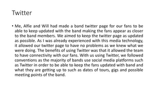 Twitter
• Me, Alfie and Will had made a band twitter page for our fans to be
able to keep updated with the band making the fans appear as closer
to the band members. We aimed to keep the twitter page as updated
as possible. As I was already experienced with this media technology,
it allowed our twitter page to have no problems as we knew what we
were doing. The benefits of using Twitter was that it allowed the team
to have connectivity with our fans. With us using Twitter, we followed
conventions as the majority of bands use social media platforms such
as Twitter in order to be able to keep the fans updated with band and
what they are getting up to such as dates of tours, gigs and possible
meeting points of the band.
 