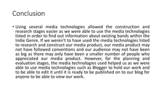 Conclusion
• Using several media technologies allowed the construction and
research stages easier as we were able to use the media technologies
listed in order to find out information about existing bands within the
Indie Genre. If we weren't to have used the media technologies listed
to research and construct our media product, our media product may
not have followed conventions and our audience may not have been
as big as there may only have been a smaller number of people who
appreciated our media product. However, for the planning and
evaluation stages, the media technologies used helped us as we were
able to use media technologies such as Blogger to hold our work and
to be able to edit it until it is ready to be published on to our blog for
anyone to be able to view our work.
 