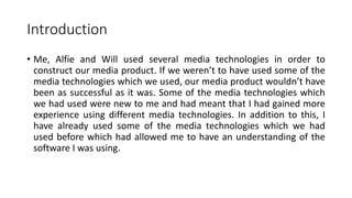 Introduction
• Me, Alfie and Will used several media technologies in order to
construct our media product. If we weren’t to have used some of the
media technologies which we used, our media product wouldn’t have
been as successful as it was. Some of the media technologies which
we had used were new to me and had meant that I had gained more
experience using different media technologies. In addition to this, I
have already used some of the media technologies which we had
used before which had allowed me to have an understanding of the
software I was using.
 