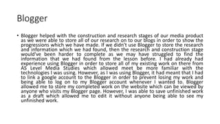 Blogger
• Blogger helped with the construction and research stages of our media product
as we were able to store all of our research on to our blogs in order to show the
progressions which we have made. If we didn't use Blogger to store the research
and information which we had found, then the research and construction stage
would've been harder to complete as we may have struggled to find the
information that we had found from the lesson before. I had already had
experience using Blogger in order to store all of my existing work on there from
AS Level Media Studies which allowed meet be more familiar with the
technologies I was using. However, as I was using Blogger, it had meant that I had
to link a google account to the Blogger in order to prevent losing my work and
being able to log on to my Blogger account whenever I wanted to. Blogger
allowed me to store my completed work on the website which can be viewed by
anyone who visits my Blogger page. However, I was able to save unfinished work
as a draft which allowed me to edit it without anyone being able to see my
unfinished work.
 