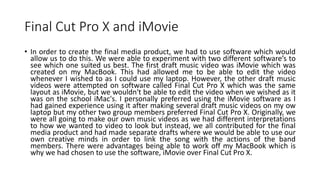 Final Cut Pro X and iMovie
• In order to create the final media product, we had to use software which would
allow us to do this. We were able to experiment with two different software’s to
see which one suited us best. The first draft music video was iMovie which was
created on my MacBook. This had allowed me to be able to edit the video
whenever I wished to as I could use my laptop. However, the other draft music
videos were attempted on software called Final Cut Pro X which was the same
layout as iMovie, but we wouldn't be able to edit the video when we wished as it
was on the school iMac's. I personally preferred using the iMovie software as I
had gained experience using it after making several draft music videos on my ow
laptop but my other two group members preferred Final Cut Pro X. Originally, we
were all going to make our own music videos as we had different interpretations
to how we wanted to video to look but instead, we all contributed for the final
media product and had made separate drafts where we would be able to use our
own creative minds in order to link the song with the actions of the band
members. There were advantages being able to work off my MacBook which is
why we had chosen to use the software, iMovie over Final Cut Pro X.
 