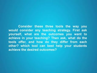 Consider these three tools the way you
would consider any teaching strategy. First ask
yourself, what are the outcomes you want to
achieve in your teaching? Then ask, what do the
tools offer, and how do they differ from each
other? which tool can best help your students
achieve the desired outcomes?
 