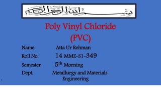 Poly Vinyl Chloride
(PVC)
Name Atta Ur Rehman
Roll No. 14 MME-S1-349
Semester 5th Morning
Dept. Metallurgy and Materials
. Engineering
 