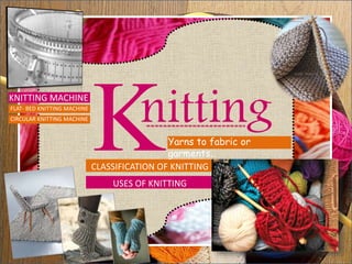 nitting
USES OF KNITTING
CLASSIFICATION OF KNITTING
KNITTING MACHINE
Yarns to fabric or
garments…
FLAT- BED KNITTING MACHINE
CIRCULAR KNITTING MACHINE
 