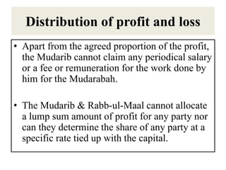 Distribution of profit and loss
• Apart from the agreed proportion of the profit,
the Mudarib cannot claim any periodical salary
or a fee or remuneration for the work done by
him for the Mudarabah.
• The Mudarib & Rabb-ul-Maal cannot allocate
a lump sum amount of profit for any party nor
can they determine the share of any party at a
specific rate tied up with the capital.
 