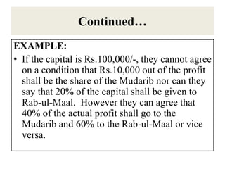 Continued…
EXAMPLE:
• If the capital is Rs.100,000/-, they cannot agree
on a condition that Rs.10,000 out of the profit
shall be the share of the Mudarib nor can they
say that 20% of the capital shall be given to
Rab-ul-Maal. However they can agree that
40% of the actual profit shall go to the
Mudarib and 60% to the Rab-ul-Maal or vice
versa.
 