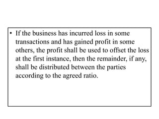 • If the business has incurred loss in some
transactions and has gained profit in some
others, the profit shall be used to offset the loss
at the first instance, then the remainder, if any,
shall be distributed between the parties
according to the agreed ratio.
 