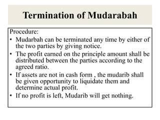 Termination of Mudarabah
Procedure:
• Mudarbah can be terminated any time by either of
the two parties by giving notice.
• The profit earned on the principle amount shall be
distributed between the parties according to the
agreed ratio.
• If assets are not in cash form , the mudarib shall
be given opportunity to liquidate them and
determine actual profit.
• If no profit is left, Mudarib will get nothing.
 