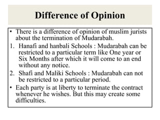 Difference of Opinion
• There is a difference of opinion of muslim jurists
about the termination of Mudarabah.
1. Hanafi and hanbali Schools : Mudarabah can be
restricted to a particular term like One year or
Six Months after which it will come to an end
without any notice.
2. Shafi and Maliki Schools : Mudarabah can not
be restricted to a particular period.
• Each party is at liberty to terminate the contract
whenever he wishes. But this may create some
difficulties.
 