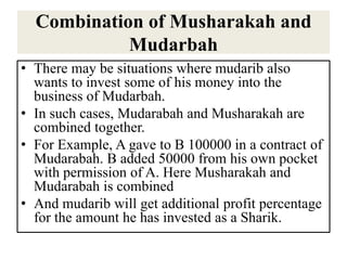 Combination of Musharakah and
Mudarbah
• There may be situations where mudarib also
wants to invest some of his money into the
business of Mudarbah.
• In such cases, Mudarabah and Musharakah are
combined together.
• For Example, A gave to B 100000 in a contract of
Mudarabah. B added 50000 from his own pocket
with permission of A. Here Musharakah and
Mudarabah is combined
• And mudarib will get additional profit percentage
for the amount he has invested as a Sharik.
 