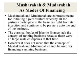 Musharakah & Mudarabah
As Modes Of Financing
• Musharakah and Mudarabah are contracts meant
for initiating a joint venture whereby all the
partners participate in the business right from its
inception and continue to be partners upto the end
of the business.
• The classical books of Islamic finance lack the
concept of running business because there were
no large scale enterprises at that time.
• However it does not mean that the concept of
Mushakarah and Mudarabah cannot be used for
financing a running business.
 