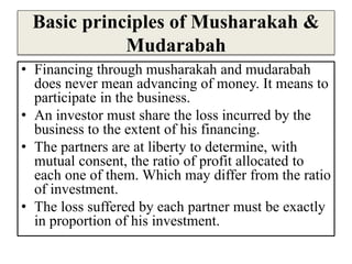 Basic principles of Musharakah &
Mudarabah
• Financing through musharakah and mudarabah
does never mean advancing of money. It means to
participate in the business.
• An investor must share the loss incurred by the
business to the extent of his financing.
• The partners are at liberty to determine, with
mutual consent, the ratio of profit allocated to
each one of them. Which may differ from the ratio
of investment.
• The loss suffered by each partner must be exactly
in proportion of his investment.
 