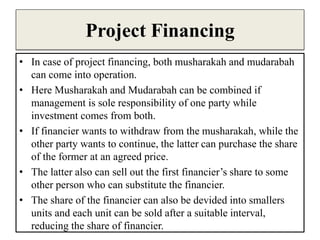 Project Financing
• In case of project financing, both musharakah and mudarabah
can come into operation.
• Here Musharakah and Mudarabah can be combined if
management is sole responsibility of one party while
investment comes from both.
• If financier wants to withdraw from the musharakah, while the
other party wants to continue, the latter can purchase the share
of the former at an agreed price.
• The latter also can sell out the first financier’s share to some
other person who can substitute the financier.
• The share of the financier can also be devided into smallers
units and each unit can be sold after a suitable interval,
reducing the share of financier.
 