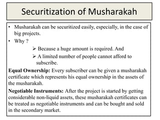 Securitization of Musharakah
• Musharakah can be securitized easily, especially, in the case of
big projects.
• Why ?
 Because a huge amount is required. And
 A limited number of people cannot afford to
subscribe.
Equal Ownership: Every subscriber can be given a musharakah
certificate which represents his equal ownership in the assets of
the musharakah.
Negotiable Instruments: After the project is started by getting
considerable non-liquid assets, these musharakah certificates can
be treated as negotiable instruments and can be bought and sold
in the secondary market.
 