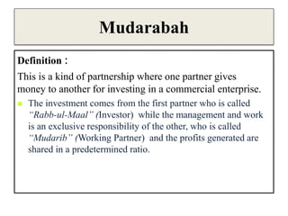 Mudarabah
Definition :
This is a kind of partnership where one partner gives
money to another for investing in a commercial enterprise.
 The investment comes from the first partner who is called
“Rabb-ul-Maal” (Investor) while the management and work
is an exclusive responsibility of the other, who is called
“Mudarib” (Working Partner) and the profits generated are
shared in a predetermined ratio.
 
