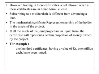 • However, trading in these certificates is not allowed when all
these certificates are in liquid form i.e. cash
• Subscribing to a musharakah is different from advancing a
loan.
• The musharakah certificate Represent ownership of the holder
in the assets of the project.
• If all the assets of the joint project are in liquid form, the
certificate will represent a certain proportion of money owned
by the project.
• For example :
one hundred certificates, having a value of Rs. one million
each, have been issued.
 