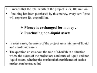 • It means that the total worth of the project is Rs. 100 million.
• If nothing has been purchased by this money, every certificate
will represent Rs. one million.
 Money is exchanged for money .
 Purchasing non-liquid assets
• In most cases, the assets of the project are a mixture of liquid
and non-liquid assets.
• The question arises about the rule of Shari'ah in a situation
where the assets of the project are a mixture of liquid and non-
liquid assets, whether the musharakah certificates of such a
project can be traded in?
 