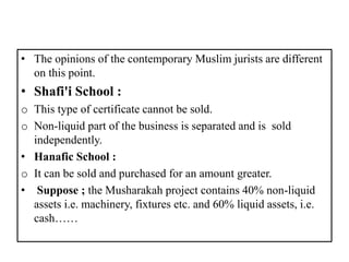 • The opinions of the contemporary Muslim jurists are different
on this point.
• Shafi'i School :
o This type of certificate cannot be sold.
o Non-liquid part of the business is separated and is sold
independently.
• Hanafic School :
o It can be sold and purchased for an amount greater.
• Suppose ; the Musharakah project contains 40% non-liquid
assets i.e. machinery, fixtures etc. and 60% liquid assets, i.e.
cash……
 