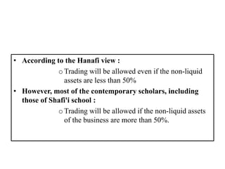 • According to the Hanafi view :
oTrading will be allowed even if the non-liquid
assets are less than 50%
• However, most of the contemporary scholars, including
those of Shafi'i school :
oTrading will be allowed if the non-liquid assets
of the business are more than 50%.
 