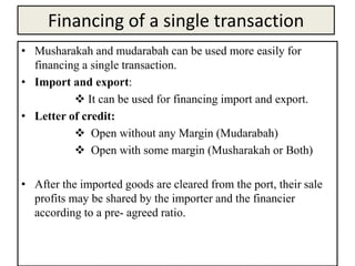 Financing of a single transaction
• Musharakah and mudarabah can be used more easily for
financing a single transaction.
• Import and export:
 It can be used for financing import and export.
• Letter of credit:
 Open without any Margin (Mudarabah)
 Open with some margin (Musharakah or Both)
• After the imported goods are cleared from the port, their sale
profits may be shared by the importer and the financier
according to a pre- agreed ratio.
 