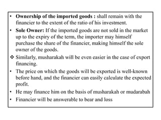 • Ownership of the imported goods : shall remain with the
financier to the extent of the ratio of his investment.
• Sole Owner: If the imported goods are not sold in the market
up to the expiry of the term, the importer may himself
purchase the share of the financier, making himself the sole
owner of the goods.
 Similarly, musharakah will be even easier in the case of export
financing.
• The price on which the goods will be exported is well-known
before hand, and the financier can easily calculate the expected
profit.
• He may finance him on the basis of musharakah or mudarabah
• Financier will be answerable to bear and loss
 
