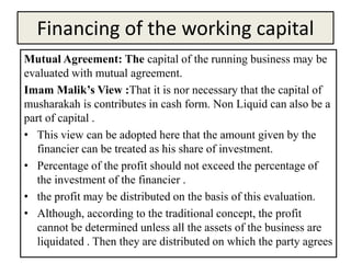 Financing of the working capital
Mutual Agreement: The capital of the running business may be
evaluated with mutual agreement.
Imam Malik’s View :That it is nor necessary that the capital of
musharakah is contributes in cash form. Non Liquid can also be a
part of capital .
• This view can be adopted here that the amount given by the
financier can be treated as his share of investment.
• Percentage of the profit should not exceed the percentage of
the investment of the financier .
• the profit may be distributed on the basis of this evaluation.
• Although, according to the traditional concept, the profit
cannot be determined unless all the assets of the business are
liquidated . Then they are distributed on which the party agrees
 