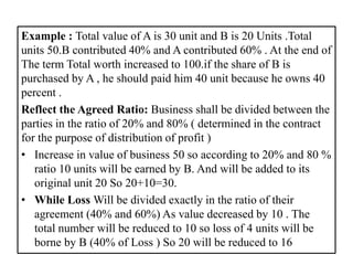Example : Total value of A is 30 unit and B is 20 Units .Total
units 50.B contributed 40% and A contributed 60% . At the end of
The term Total worth increased to 100.if the share of B is
purchased by A , he should paid him 40 unit because he owns 40
percent .
Reflect the Agreed Ratio: Business shall be divided between the
parties in the ratio of 20% and 80% ( determined in the contract
for the purpose of distribution of profit )
• Increase in value of business 50 so according to 20% and 80 %
ratio 10 units will be earned by B. And will be added to its
original unit 20 So 20+10=30.
• While Loss Will be divided exactly in the ratio of their
agreement (40% and 60%) As value decreased by 10 . The
total number will be reduced to 10 so loss of 4 units will be
borne by B (40% of Loss ) So 20 will be reduced to 16
 