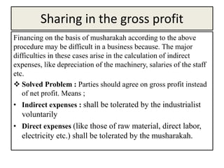 Sharing in the gross profit
Financing on the basis of musharakah according to the above
procedure may be difficult in a business because. The major
difficulties in these cases arise in the calculation of indirect
expenses, like depreciation of the machinery, salaries of the staff
etc.
 Solved Problem : Parties should agree on gross profit instead
of net profit. Means ;
• Indirect expenses : shall be tolerated by the industrialist
voluntarily
• Direct expenses (like those of raw material, direct labor,
electricity etc.) shall be tolerated by the musharakah.
 