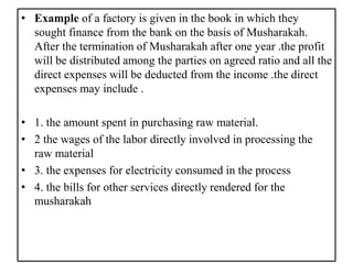 • Example of a factory is given in the book in which they
sought finance from the bank on the basis of Musharakah.
After the termination of Musharakah after one year .the profit
will be distributed among the parties on agreed ratio and all the
direct expenses will be deducted from the income .the direct
expenses may include .
• 1. the amount spent in purchasing raw material.
• 2 the wages of the labor directly involved in processing the
raw material
• 3. the expenses for electricity consumed in the process
• 4. the bills for other services directly rendered for the
musharakah
 