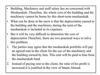 • Building, Machinery and staff salary has no concerned with
Musharakah .Therefore, the whole cost of the building and the
machinery cannot be borne by this short-term musharakah.
• What can be done at the most is that the depreciation caused to
the building and the machinery during the term of the
musharakah is included in its expenses.
• But it will be very difficult to determine the cost of
depreciation Therefore, there are two practical ways to solve
this problem.
1. The parties may agree that the musharakah portfolio will pay
an agreed rent to the client for the use of the machinery and
the building owned by him. This rent will be paid to him from
the musharakah fund.
2. Instead of paying rent to the client, the ratio of his profit is
increased.it is justified in the view of Imam Ahmad.
 