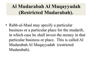 Al Mudarabah Al Muqayyadah
(Restricted Mudarabah).
• Rabb-ul-Maal may specify a particular
business or a particular place for the mudarib,
in which case he shall invest the money in that
particular business or place. This is called Al
Mudarabah Al Muqayyadah (restricted
Mudarabah).
 