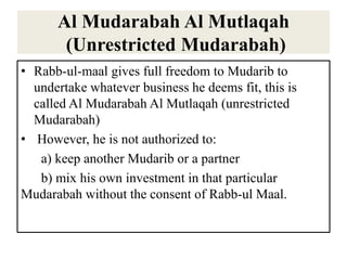 Al Mudarabah Al Mutlaqah
(Unrestricted Mudarabah)
• Rabb-ul-maal gives full freedom to Mudarib to
undertake whatever business he deems fit, this is
called Al Mudarabah Al Mutlaqah (unrestricted
Mudarabah)
• However, he is not authorized to:
a) keep another Mudarib or a partner
b) mix his own investment in that particular
Mudarabah without the consent of Rabb-ul Maal.
 