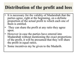 Distribution of the profit and loss
• It is necessary for the validity of Mudarabah that the
parties agree, right at the beginning, on a definite
proportion of the actual profit to which each one of
them is entitled.
• They can share the profit at any ratio they agree
upon.
• However in case the parties have entered into
Mudarabah without mentioning the exact proportions
of the profit, it will be presumed that they will share
the profit in equal ratios.
• Some incentives my be given to the Mudarib.
 
