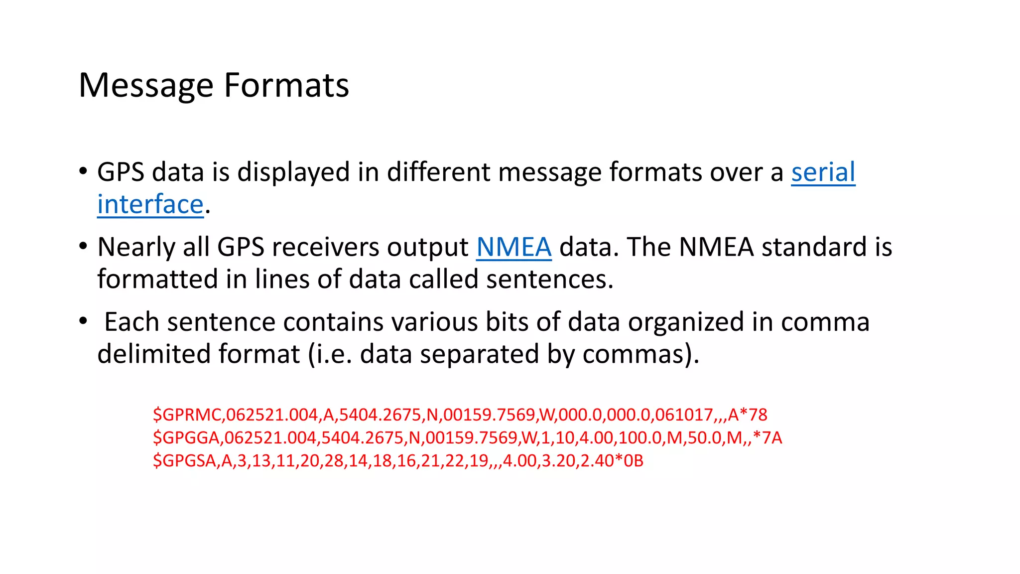 Message Formats
• GPS data is displayed in different message formats over a serial
interface.
• Nearly all GPS receivers output NMEA data. The NMEA standard is
formatted in lines of data called sentences.
• Each sentence contains various bits of data organized in comma
delimited format (i.e. data separated by commas).
$GPRMC,062521.004,A,5404.2675,N,00159.7569,W,000.0,000.0,061017,,,A*78
$GPGGA,062521.004,5404.2675,N,00159.7569,W,1,10,4.00,100.0,M,50.0,M,,*7A
$GPGSA,A,3,13,11,20,28,14,18,16,21,22,19,,,4.00,3.20,2.40*0B
 