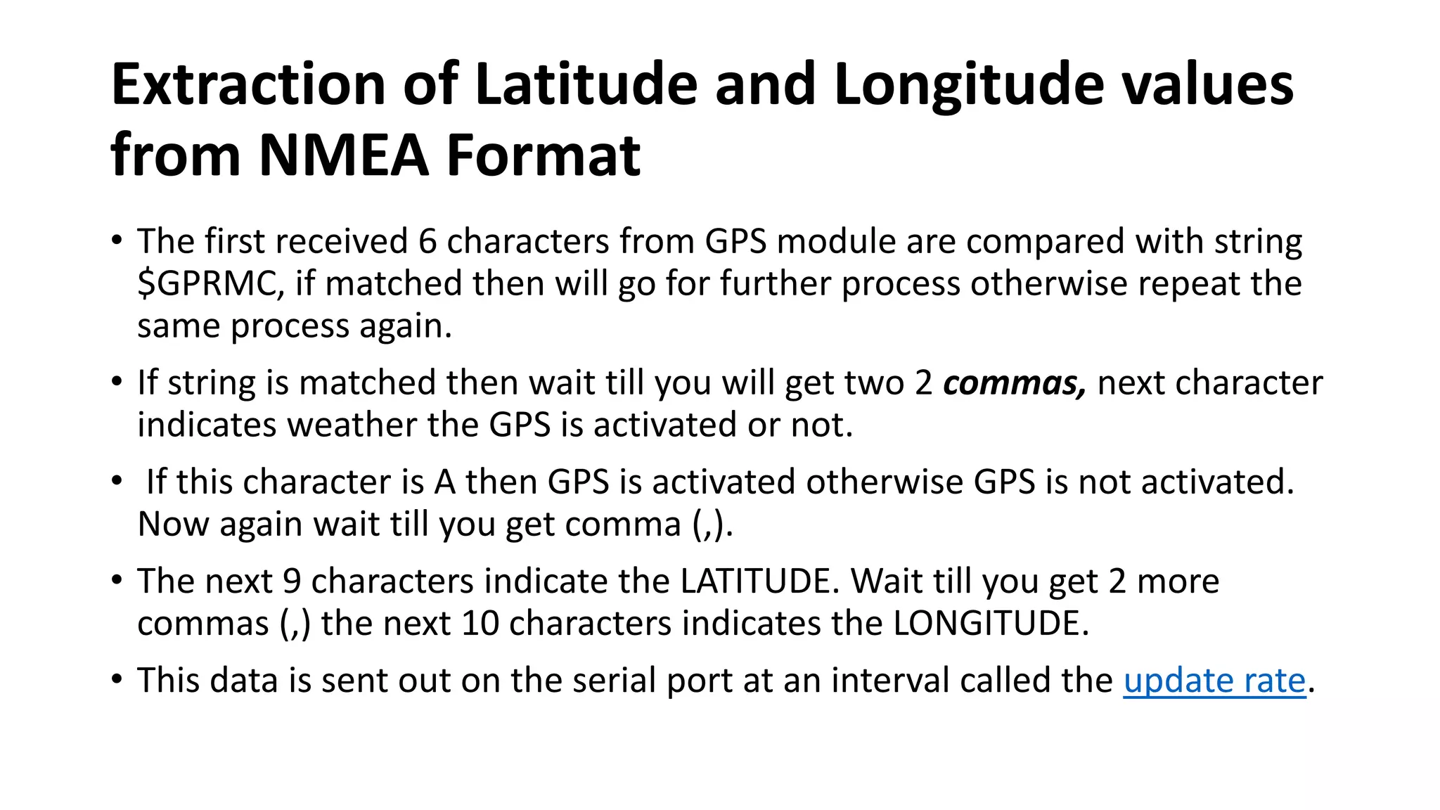 Extraction of Latitude and Longitude values
from NMEA Format
• The first received 6 characters from GPS module are compared with string
$GPRMC, if matched then will go for further process otherwise repeat the
same process again.
• If string is matched then wait till you will get two 2 commas, next character
indicates weather the GPS is activated or not.
• If this character is A then GPS is activated otherwise GPS is not activated.
Now again wait till you get comma (,).
• The next 9 characters indicate the LATITUDE. Wait till you get 2 more
commas (,) the next 10 characters indicates the LONGITUDE.
• This data is sent out on the serial port at an interval called the update rate.
 