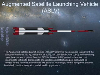 The Augmented Satellite Launch Vehicle (ASLV) Programme was designed to augment the
payload capacity to 150 kg, thrice that of SLV-3, for Low Earth Orbits (LEO). While building
upon the experience gained from the SLV-3 missions, ASLV proved to be a low cost
intermediate vehicle to demonstrate and validate critical technologies, that would be
needed for the future launch vehicles like strap-on technology, inertial navigation, bulbous
heat shield, vertical integration and closed loop guidance.
 