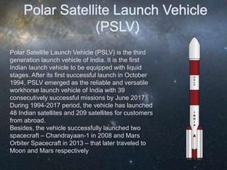 Polar Satellite Launch Vehicle (PSLV) is the third
generation launch vehicle of India. It is the first
Indian launch vehicle to be equipped with liquid
stages. After its first successful launch in October
1994, PSLV emerged as the reliable and versatile
workhorse launch vehicle of India with 39
consecutively successful missions by June 2017.
During 1994-2017 period, the vehicle has launched
48 Indian satellites and 209 satellites for customers
from abroad.
Besides, the vehicle successfully launched two
spacecraft – Chandrayaan-1 in 2008 and Mars
Orbiter Spacecraft in 2013 – that later traveled to
Moon and Mars respectively
 