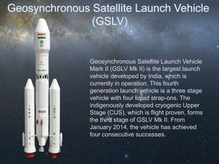 Geosynchronous Satellite Launch Vehicle
Mark II (GSLV Mk II) is the largest launch
vehicle developed by India, which is
currently in operation. This fourth
generation launch vehicle is a three stage
vehicle with four liquid strap-ons. The
indigenously developed cryogenic Upper
Stage (CUS), which is flight proven, forms
the third stage of GSLV Mk II. From
January 2014, the vehicle has achieved
four consecutive successes.
 