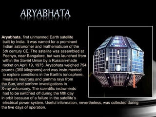 Aryabhata, first unmanned Earth satellite
built by India. It was named for a prominent
Indian astronomer and mathematician of the
5th century CE. The satellite was assembled at
Peenya, near Bangalore, but was launched from
within the Soviet Union by a Russian-made
rocket on April 19, 1975. Aryabhata weighed 794
pounds (360 kilograms) and was instrumented
to explore conditions in the Earth’s ionosphere,
measure neutrons and gamma rays from
the Sun, and perform investigations in
X-ray astronomy. The scientific instruments
had to be switched off during the fifth day
in orbit because of a failure in the satellite’s
electrical power system. Useful information, nevertheless, was collected during
the five days of operation.
 